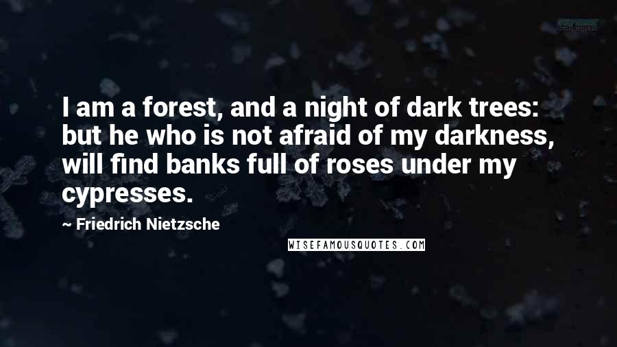 Friedrich Nietzsche Quotes: I am a forest, and a night of dark trees: but he who is not afraid of my darkness, will find banks full of roses under my cypresses.