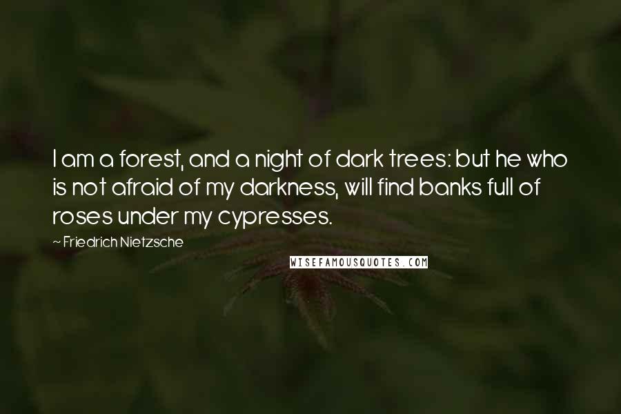 Friedrich Nietzsche Quotes: I am a forest, and a night of dark trees: but he who is not afraid of my darkness, will find banks full of roses under my cypresses.