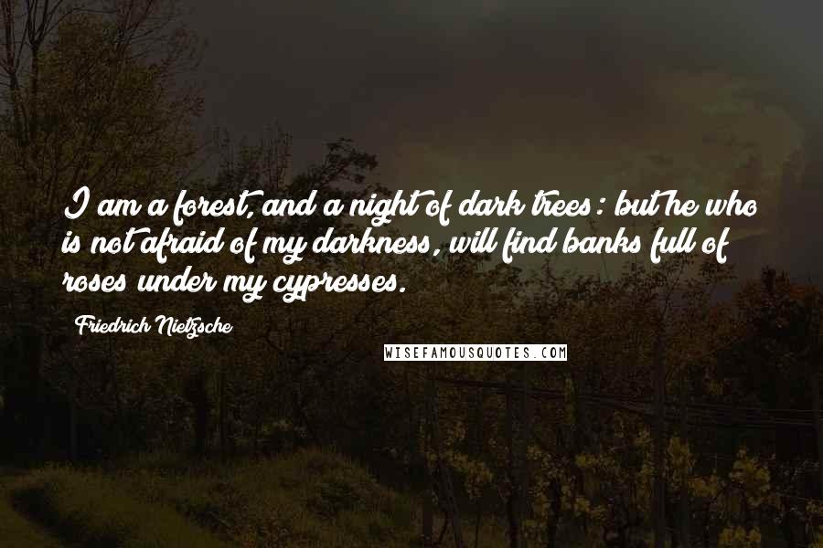 Friedrich Nietzsche Quotes: I am a forest, and a night of dark trees: but he who is not afraid of my darkness, will find banks full of roses under my cypresses.