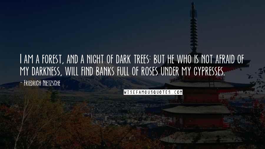 Friedrich Nietzsche Quotes: I am a forest, and a night of dark trees: but he who is not afraid of my darkness, will find banks full of roses under my cypresses.