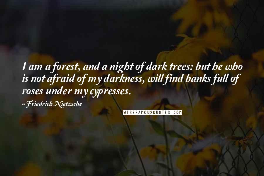 Friedrich Nietzsche Quotes: I am a forest, and a night of dark trees: but he who is not afraid of my darkness, will find banks full of roses under my cypresses.