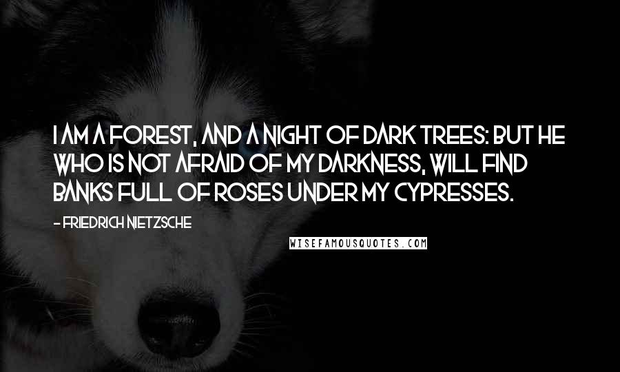 Friedrich Nietzsche Quotes: I am a forest, and a night of dark trees: but he who is not afraid of my darkness, will find banks full of roses under my cypresses.