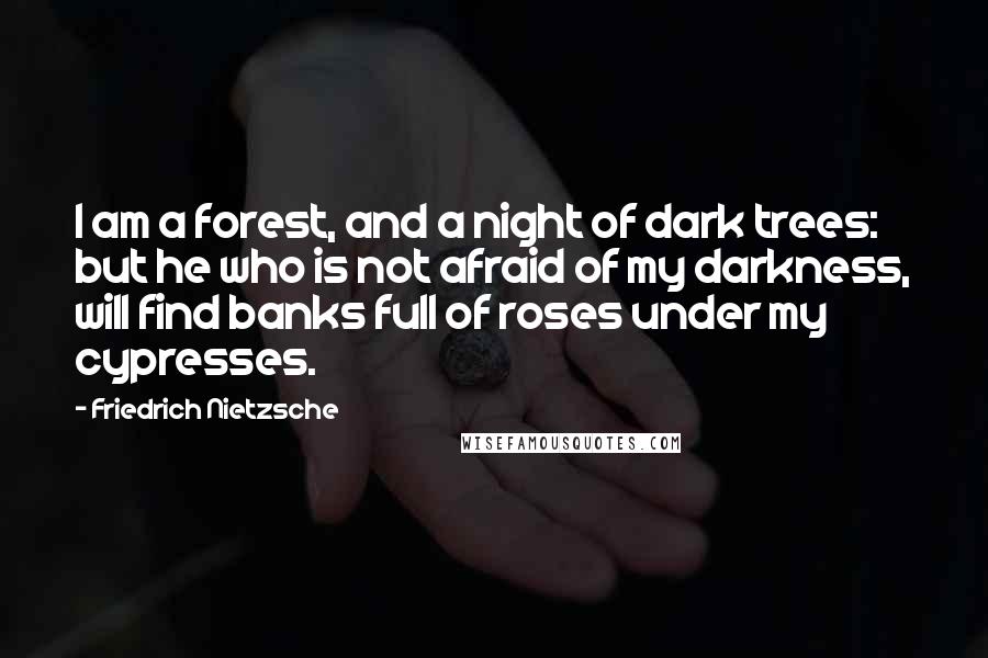 Friedrich Nietzsche Quotes: I am a forest, and a night of dark trees: but he who is not afraid of my darkness, will find banks full of roses under my cypresses.