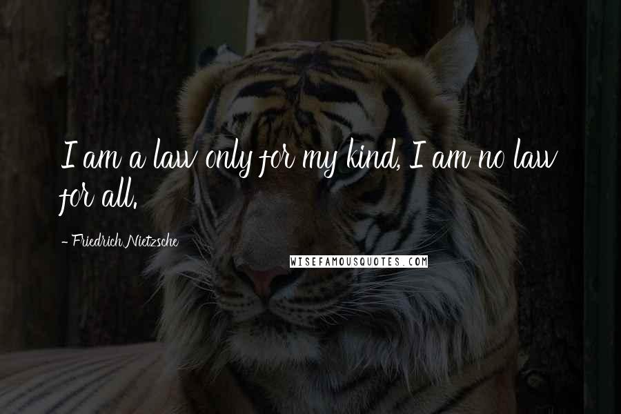 Friedrich Nietzsche Quotes: I am a law only for my kind, I am no law for all.