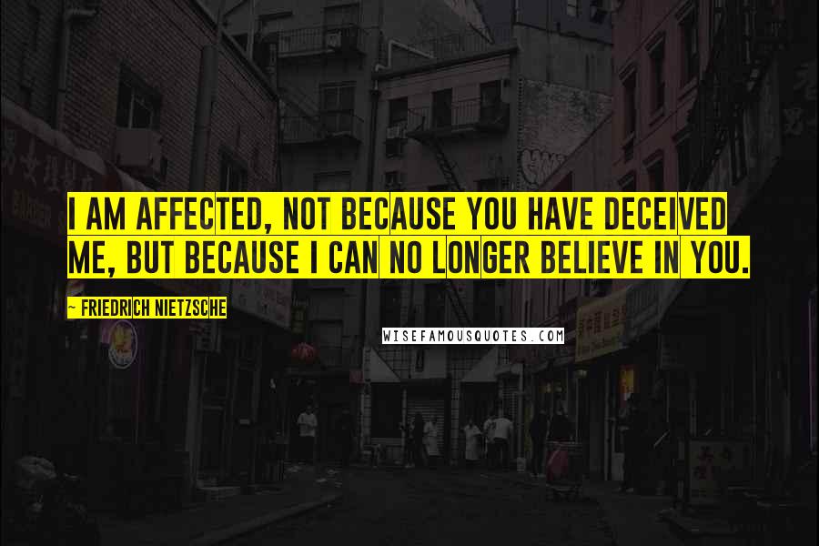 Friedrich Nietzsche Quotes: I am affected, not because you have deceived me, but because I can no longer believe in you.