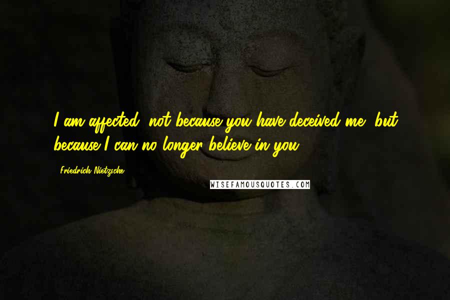 Friedrich Nietzsche Quotes: I am affected, not because you have deceived me, but because I can no longer believe in you.