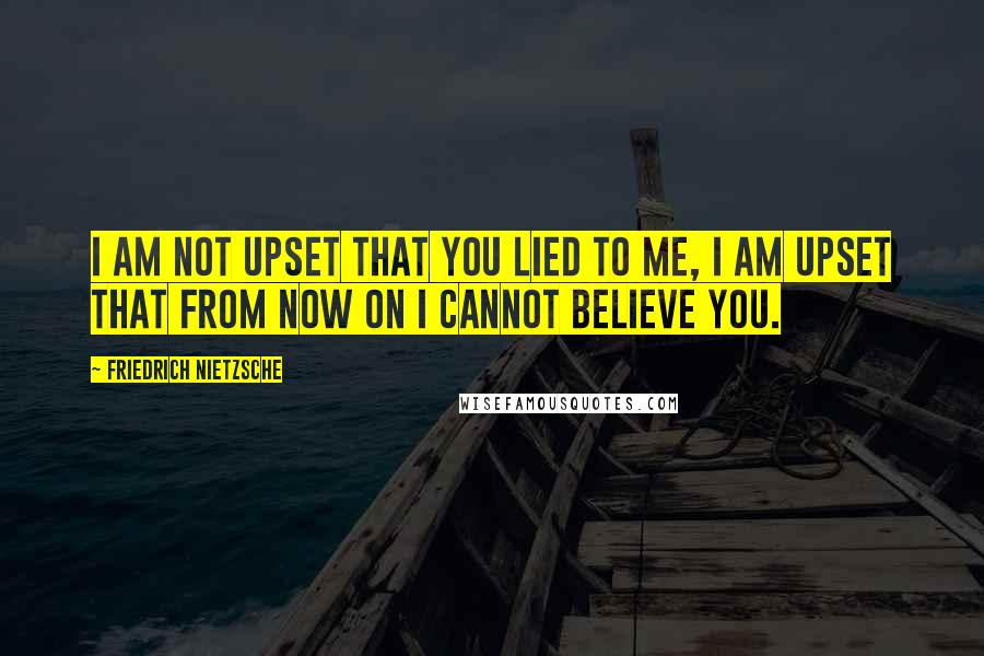 Friedrich Nietzsche Quotes: I am not upset that you lied to me, I am upset that from now on I cannot believe you.