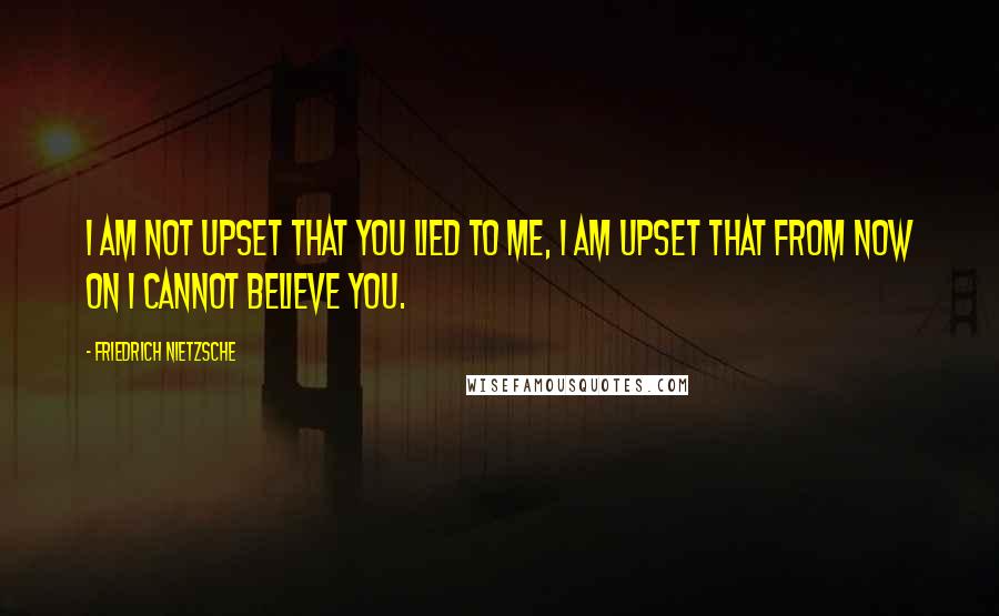 Friedrich Nietzsche Quotes: I am not upset that you lied to me, I am upset that from now on I cannot believe you.