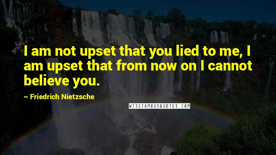 Friedrich Nietzsche Quotes: I am not upset that you lied to me, I am upset that from now on I cannot believe you.