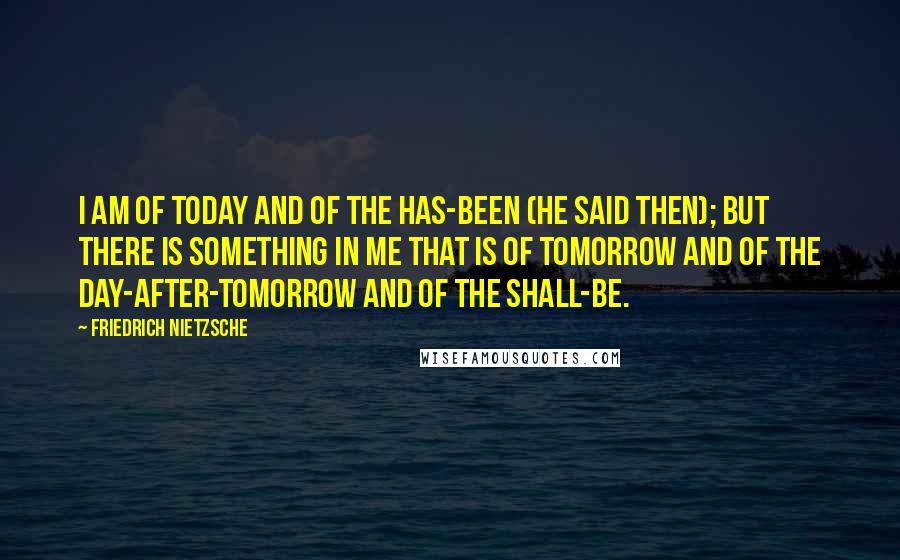 Friedrich Nietzsche Quotes: I am of today and of the has-been (he said then); but there is something in me that is of tomorrow and of the day-after-tomorrow and of the shall-be.
