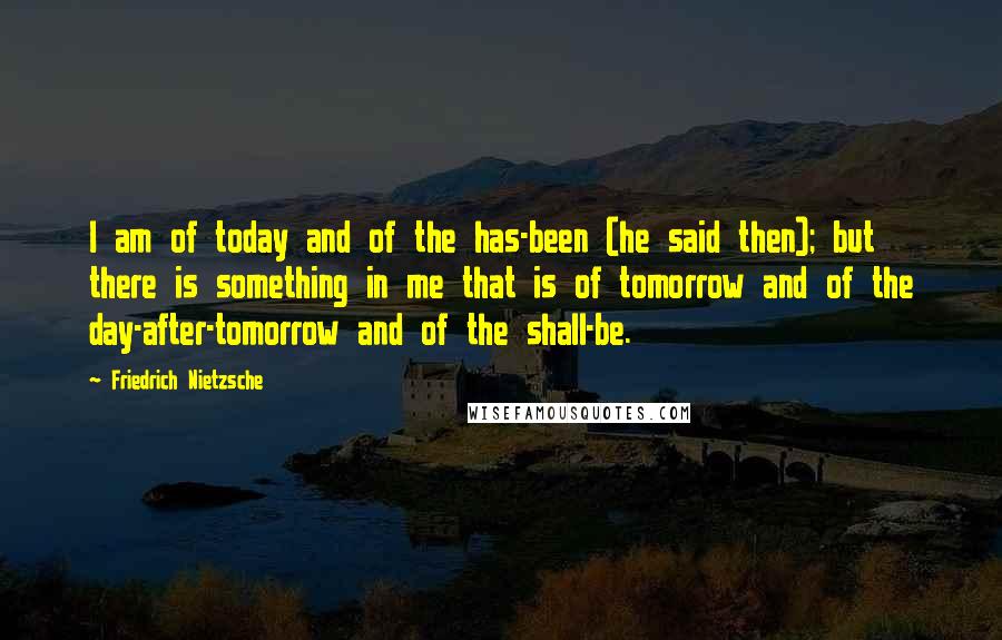 Friedrich Nietzsche Quotes: I am of today and of the has-been (he said then); but there is something in me that is of tomorrow and of the day-after-tomorrow and of the shall-be.