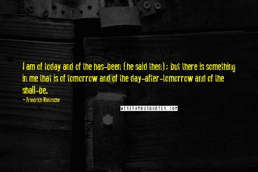 Friedrich Nietzsche Quotes: I am of today and of the has-been (he said then); but there is something in me that is of tomorrow and of the day-after-tomorrow and of the shall-be.