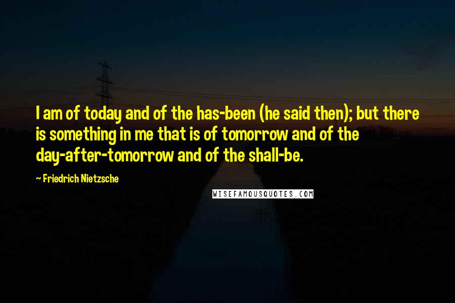 Friedrich Nietzsche Quotes: I am of today and of the has-been (he said then); but there is something in me that is of tomorrow and of the day-after-tomorrow and of the shall-be.