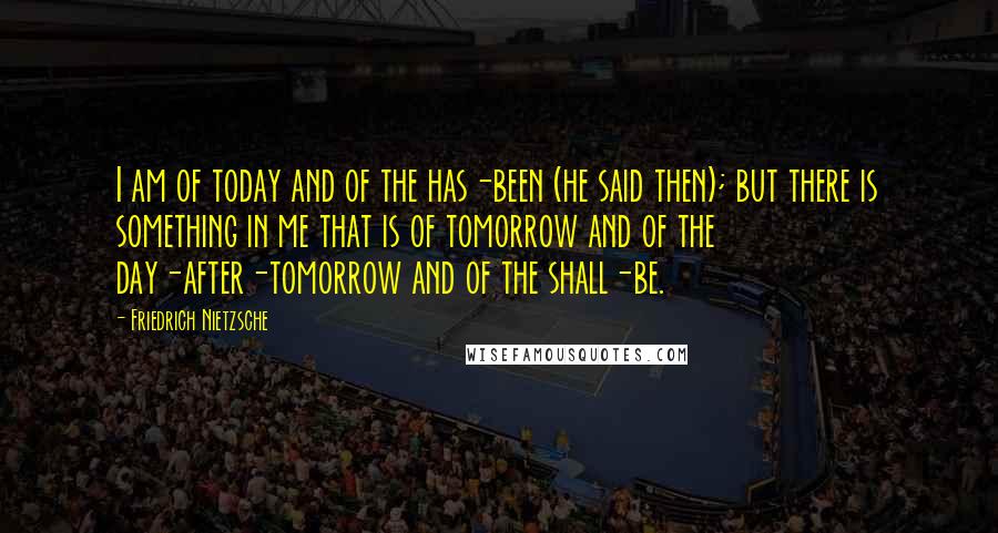 Friedrich Nietzsche Quotes: I am of today and of the has-been (he said then); but there is something in me that is of tomorrow and of the day-after-tomorrow and of the shall-be.