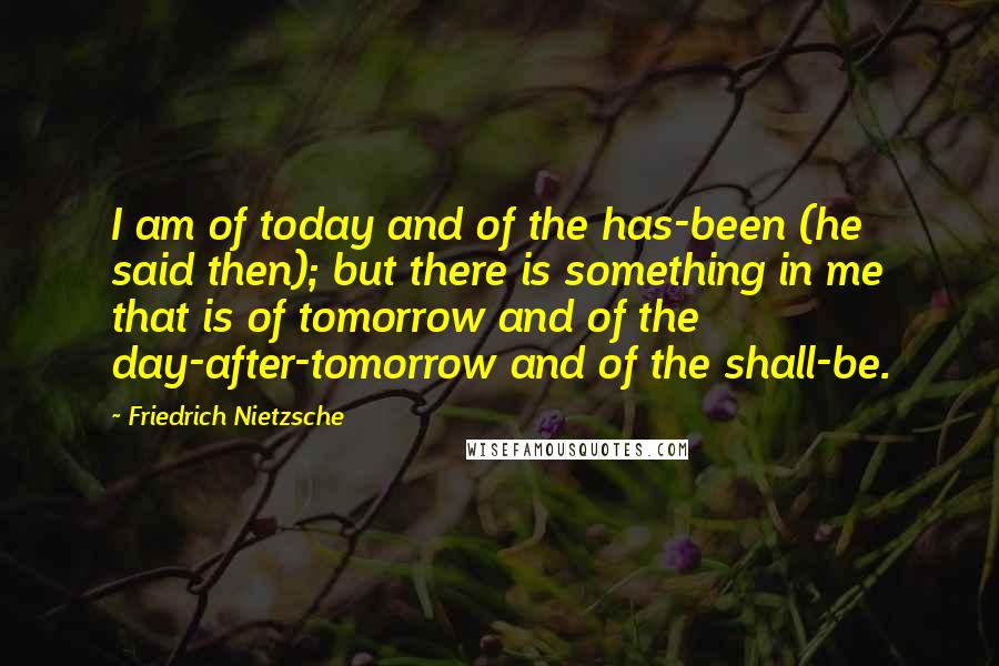 Friedrich Nietzsche Quotes: I am of today and of the has-been (he said then); but there is something in me that is of tomorrow and of the day-after-tomorrow and of the shall-be.