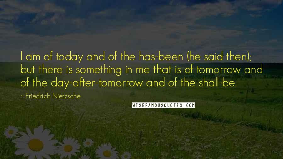 Friedrich Nietzsche Quotes: I am of today and of the has-been (he said then); but there is something in me that is of tomorrow and of the day-after-tomorrow and of the shall-be.