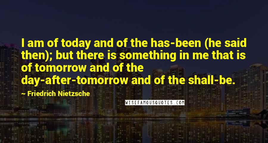 Friedrich Nietzsche Quotes: I am of today and of the has-been (he said then); but there is something in me that is of tomorrow and of the day-after-tomorrow and of the shall-be.