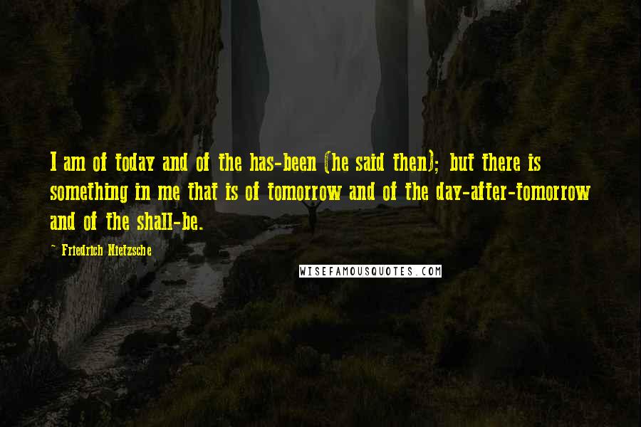 Friedrich Nietzsche Quotes: I am of today and of the has-been (he said then); but there is something in me that is of tomorrow and of the day-after-tomorrow and of the shall-be.