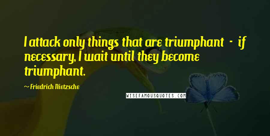 Friedrich Nietzsche Quotes: I attack only things that are triumphant - if necessary, I wait until they become triumphant.