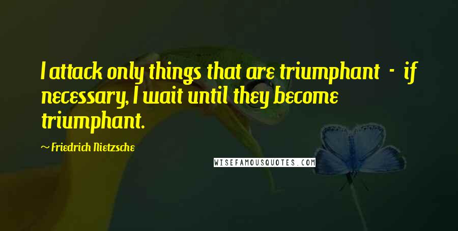 Friedrich Nietzsche Quotes: I attack only things that are triumphant  -  if necessary, I wait until they become triumphant.