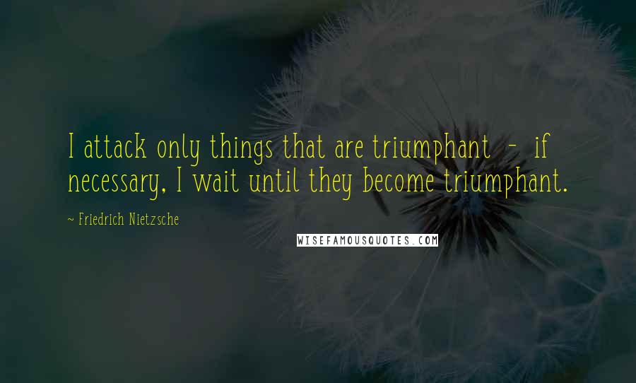 Friedrich Nietzsche Quotes: I attack only things that are triumphant  -  if necessary, I wait until they become triumphant.