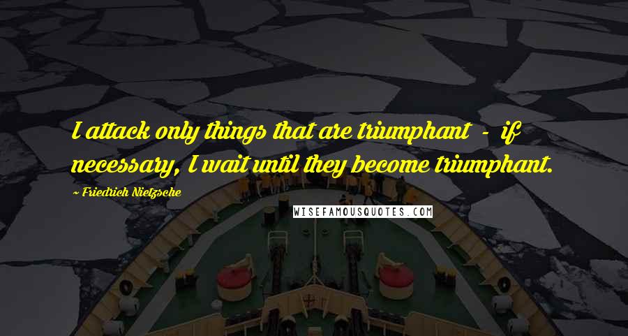 Friedrich Nietzsche Quotes: I attack only things that are triumphant  -  if necessary, I wait until they become triumphant.