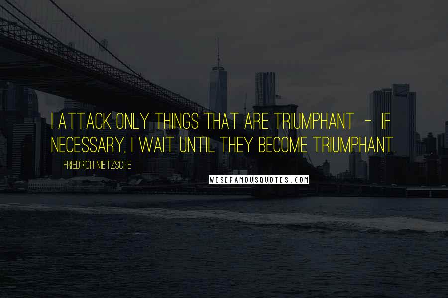 Friedrich Nietzsche Quotes: I attack only things that are triumphant  -  if necessary, I wait until they become triumphant.