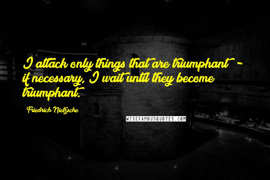 Friedrich Nietzsche Quotes: I attack only things that are triumphant  -  if necessary, I wait until they become triumphant.
