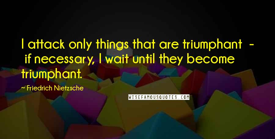 Friedrich Nietzsche Quotes: I attack only things that are triumphant  -  if necessary, I wait until they become triumphant.