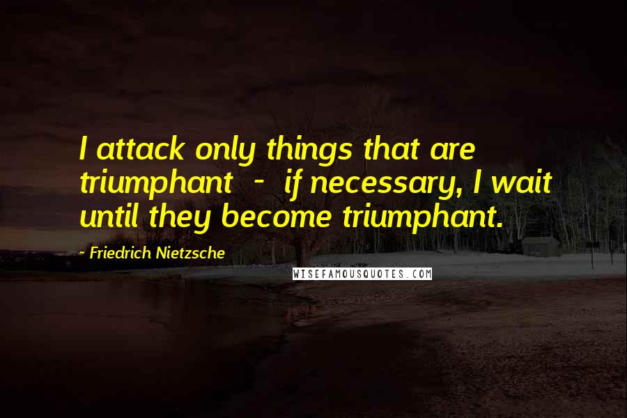 Friedrich Nietzsche Quotes: I attack only things that are triumphant  -  if necessary, I wait until they become triumphant.