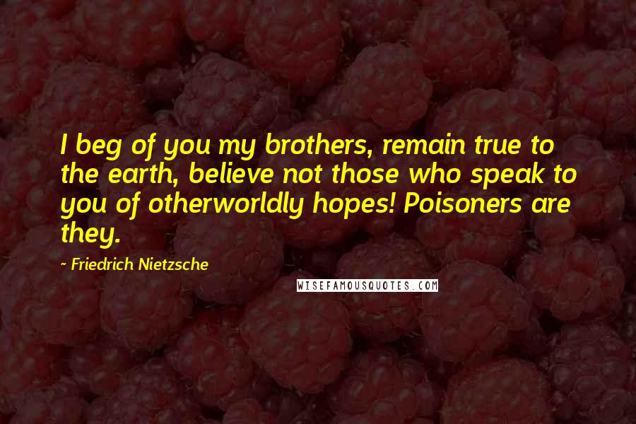 Friedrich Nietzsche Quotes: I beg of you my brothers, remain true to the earth, believe not those who speak to you of otherworldly hopes! Poisoners are they.