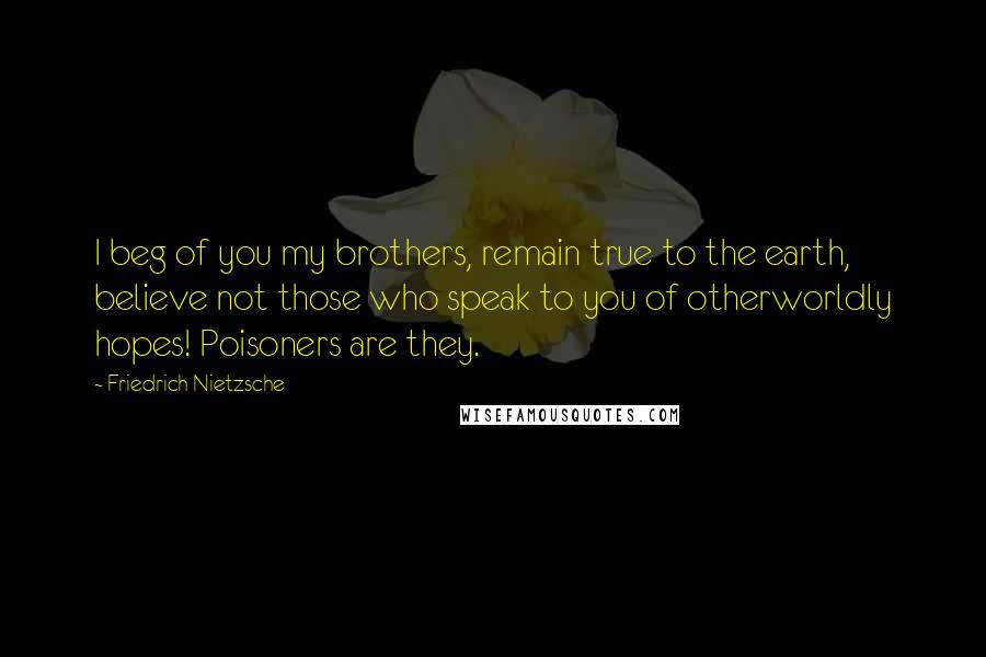 Friedrich Nietzsche Quotes: I beg of you my brothers, remain true to the earth, believe not those who speak to you of otherworldly hopes! Poisoners are they.