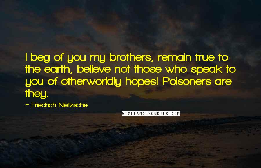 Friedrich Nietzsche Quotes: I beg of you my brothers, remain true to the earth, believe not those who speak to you of otherworldly hopes! Poisoners are they.