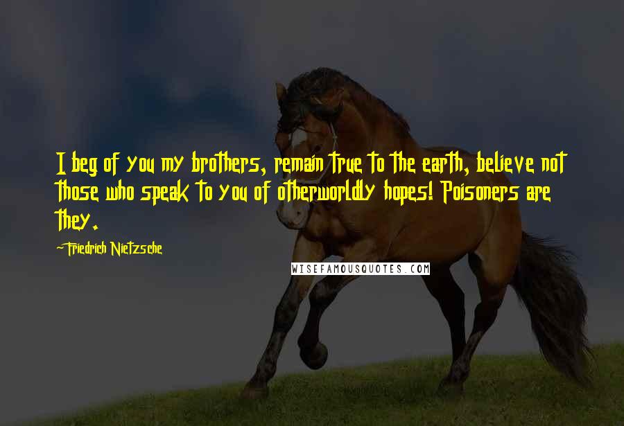 Friedrich Nietzsche Quotes: I beg of you my brothers, remain true to the earth, believe not those who speak to you of otherworldly hopes! Poisoners are they.