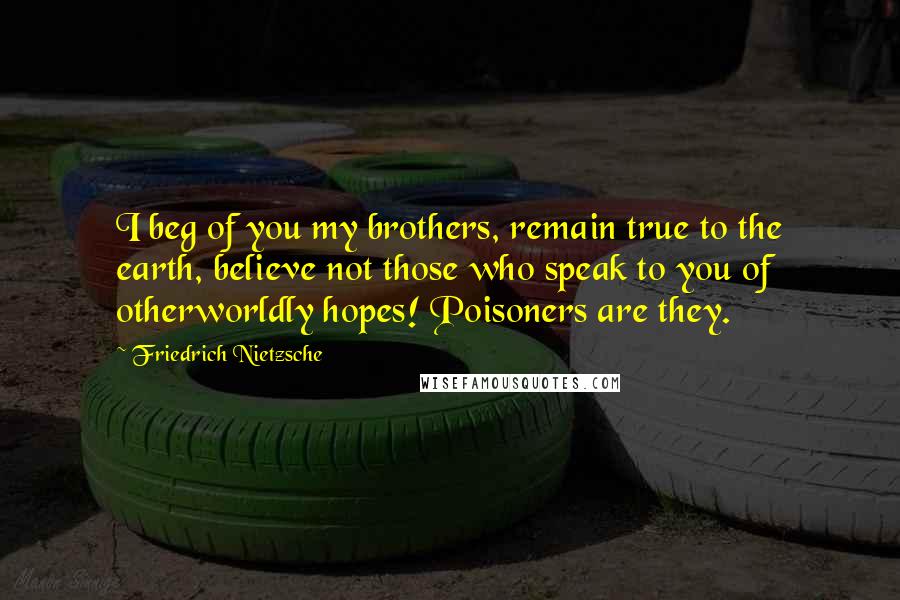 Friedrich Nietzsche Quotes: I beg of you my brothers, remain true to the earth, believe not those who speak to you of otherworldly hopes! Poisoners are they.