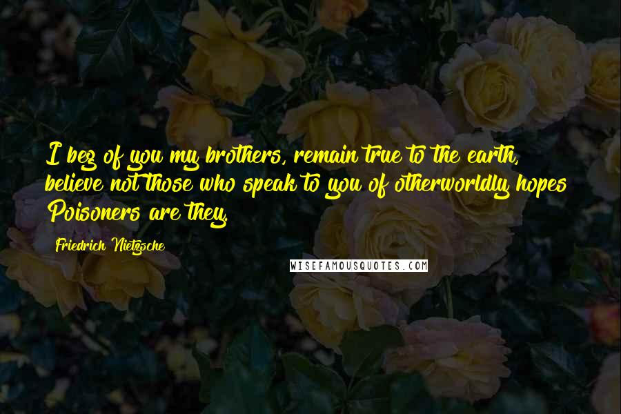 Friedrich Nietzsche Quotes: I beg of you my brothers, remain true to the earth, believe not those who speak to you of otherworldly hopes! Poisoners are they.