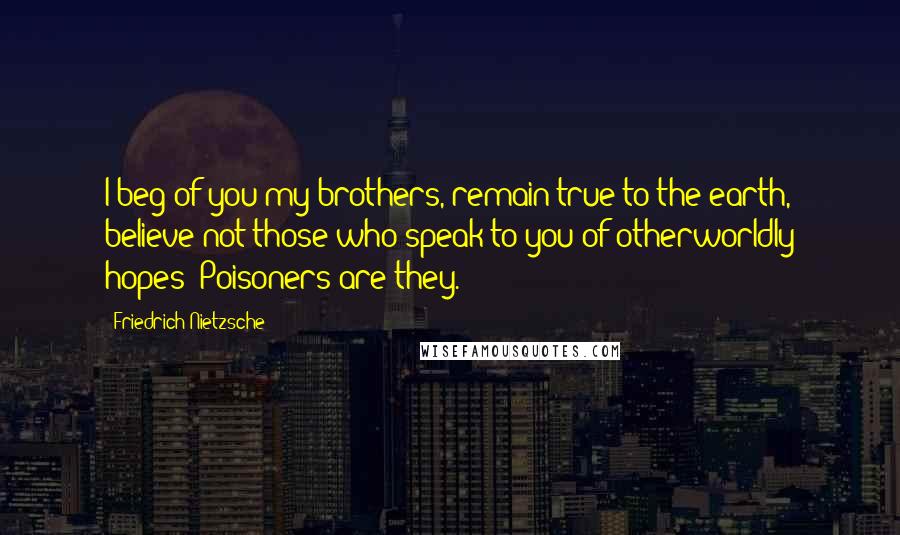 Friedrich Nietzsche Quotes: I beg of you my brothers, remain true to the earth, believe not those who speak to you of otherworldly hopes! Poisoners are they.