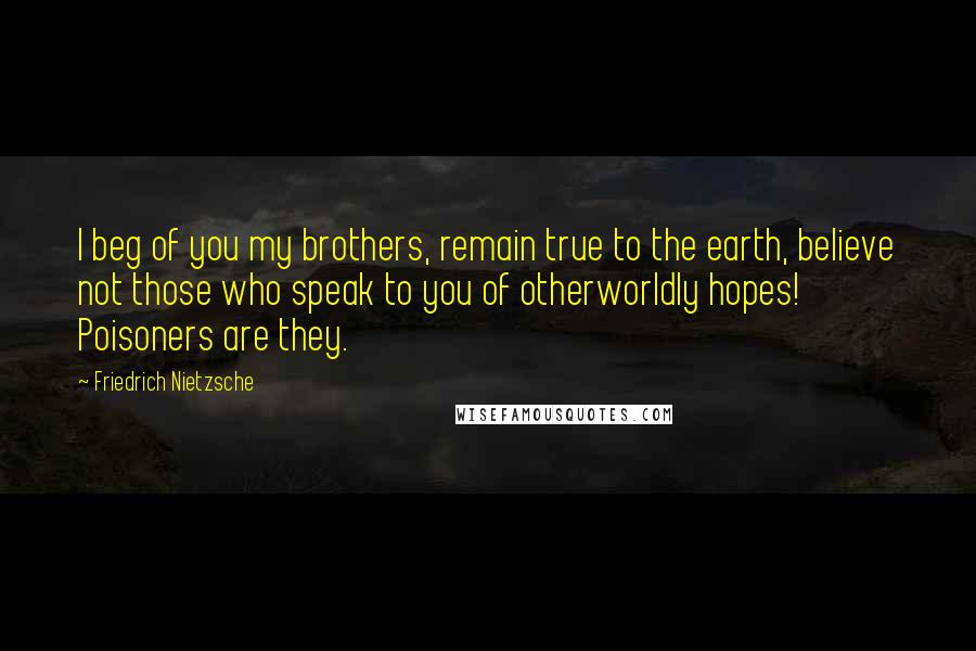 Friedrich Nietzsche Quotes: I beg of you my brothers, remain true to the earth, believe not those who speak to you of otherworldly hopes! Poisoners are they.