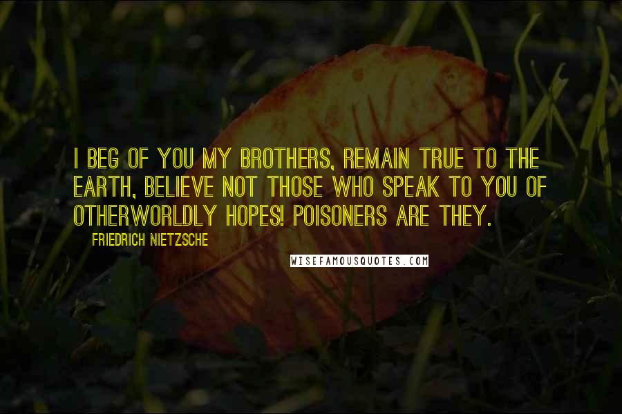 Friedrich Nietzsche Quotes: I beg of you my brothers, remain true to the earth, believe not those who speak to you of otherworldly hopes! Poisoners are they.