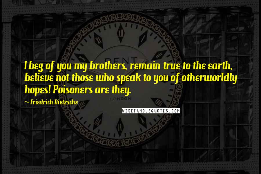 Friedrich Nietzsche Quotes: I beg of you my brothers, remain true to the earth, believe not those who speak to you of otherworldly hopes! Poisoners are they.