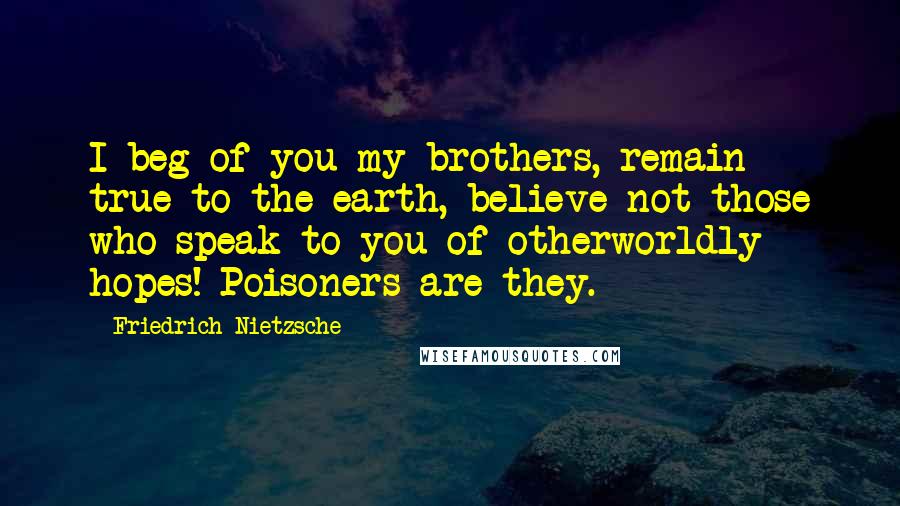 Friedrich Nietzsche Quotes: I beg of you my brothers, remain true to the earth, believe not those who speak to you of otherworldly hopes! Poisoners are they.