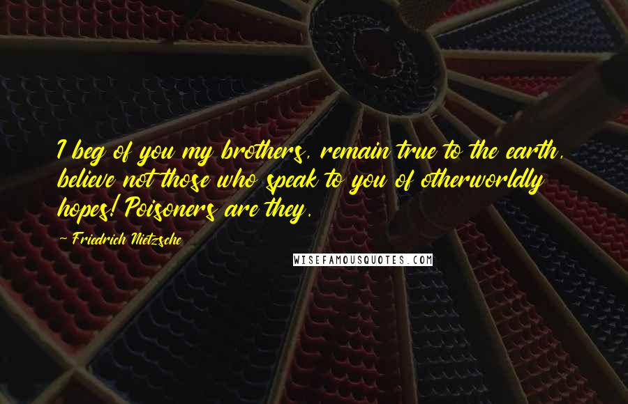 Friedrich Nietzsche Quotes: I beg of you my brothers, remain true to the earth, believe not those who speak to you of otherworldly hopes! Poisoners are they.