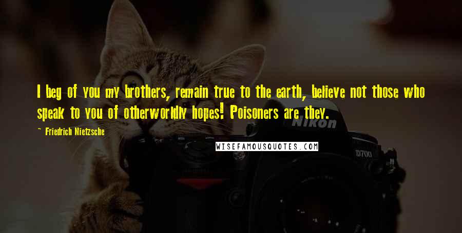 Friedrich Nietzsche Quotes: I beg of you my brothers, remain true to the earth, believe not those who speak to you of otherworldly hopes! Poisoners are they.