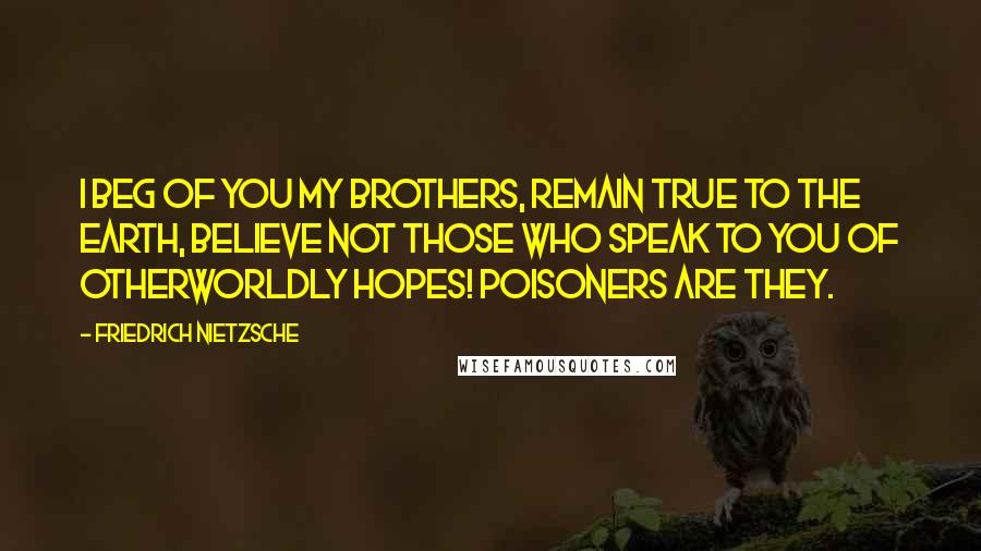 Friedrich Nietzsche Quotes: I beg of you my brothers, remain true to the earth, believe not those who speak to you of otherworldly hopes! Poisoners are they.