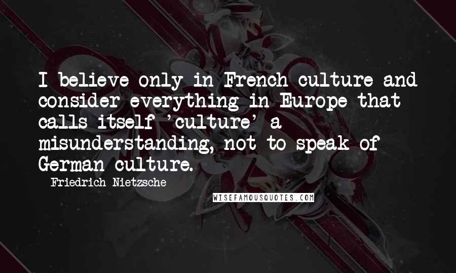 Friedrich Nietzsche Quotes: I believe only in French culture and consider everything in Europe that calls itself 'culture' a misunderstanding, not to speak of German culture.