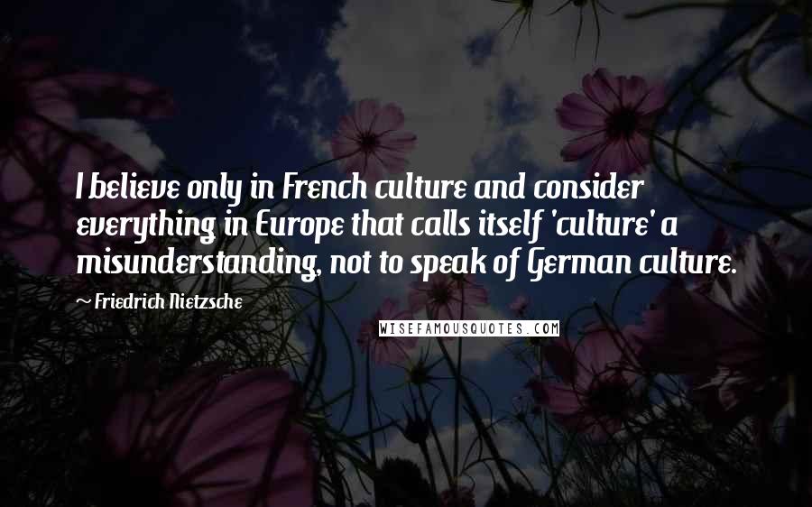 Friedrich Nietzsche Quotes: I believe only in French culture and consider everything in Europe that calls itself 'culture' a misunderstanding, not to speak of German culture.
