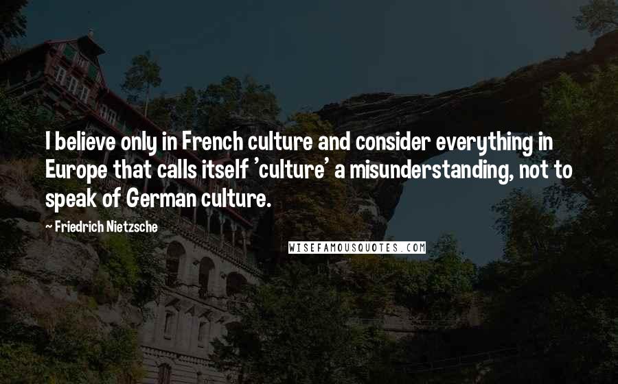 Friedrich Nietzsche Quotes: I believe only in French culture and consider everything in Europe that calls itself 'culture' a misunderstanding, not to speak of German culture.