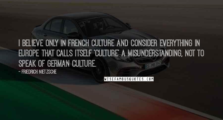 Friedrich Nietzsche Quotes: I believe only in French culture and consider everything in Europe that calls itself 'culture' a misunderstanding, not to speak of German culture.