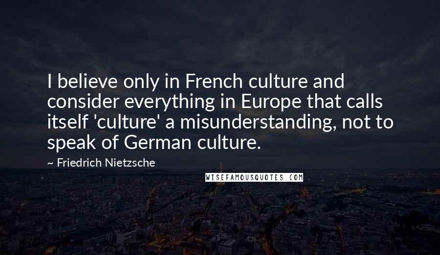 Friedrich Nietzsche Quotes: I believe only in French culture and consider everything in Europe that calls itself 'culture' a misunderstanding, not to speak of German culture.