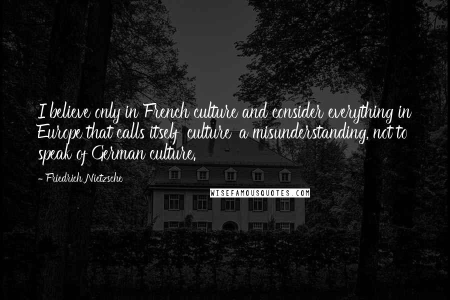 Friedrich Nietzsche Quotes: I believe only in French culture and consider everything in Europe that calls itself 'culture' a misunderstanding, not to speak of German culture.